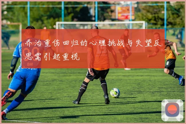 乔治重伤回归的心理挑战与失望反思需引起重视