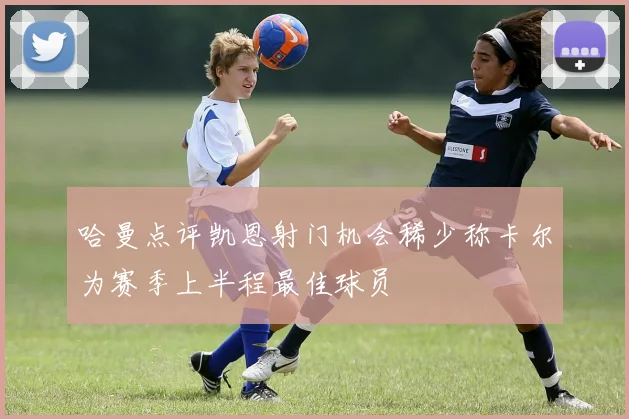 哈曼点评凯恩射门机会稀少称卡尔为赛季上半程最佳球员